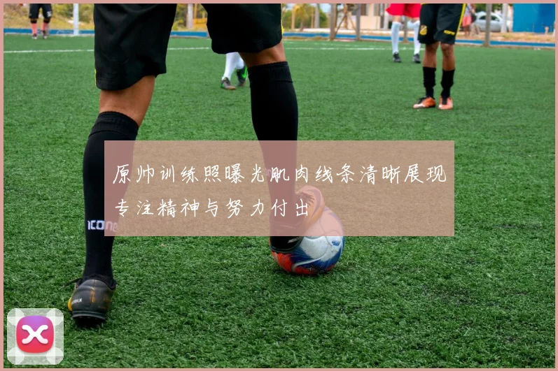 原帅训练照曝光肌肉线条清晰展现专注精神与努力付出