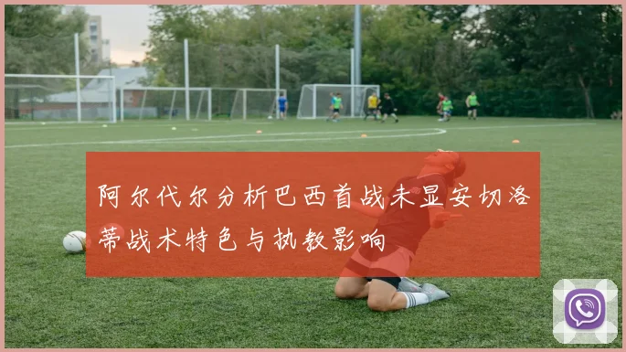 阿尔代尔分析巴西首战未显安切洛蒂战术特色与执教影响