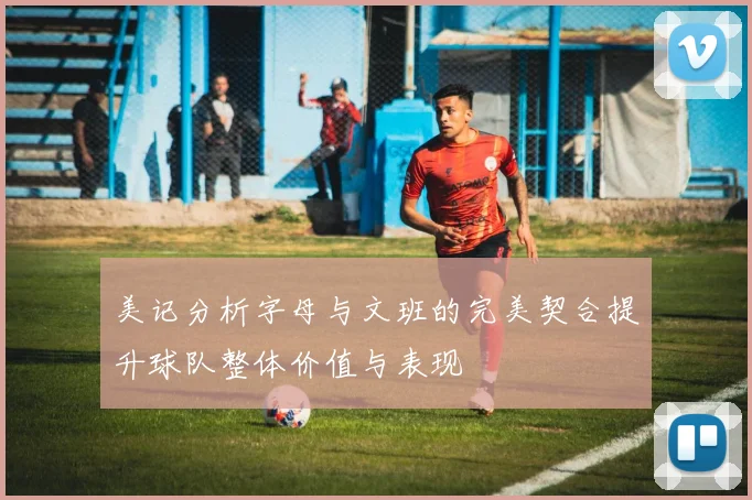 美记分析字母与文班的完美契合提升球队整体价值与表现