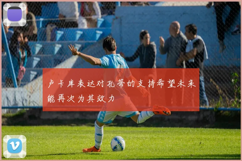 卢卡库表达对孔蒂的支持希望未来能再次为其效力