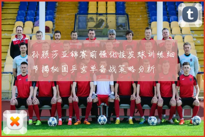 孙颖莎亚锦赛前强化接发球训练细节揭秘国乒女单备战策略分析