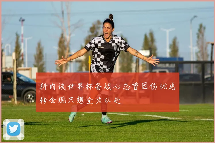 科内谈世界杯备战心态曾因伤忧虑转会现只想全力以赴