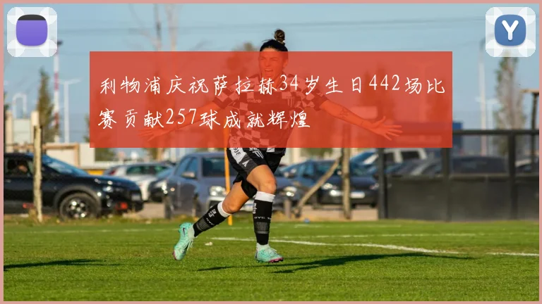 利物浦庆祝萨拉赫34岁生日442场比赛贡献257球成就辉煌