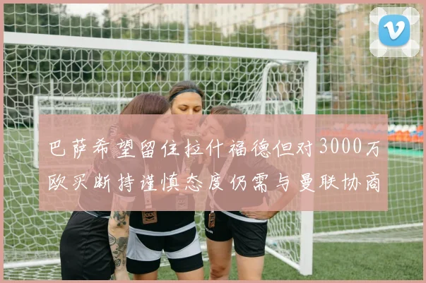 巴萨希望留住拉什福德但对3000万欧买断持谨慎态度仍需与曼联协商