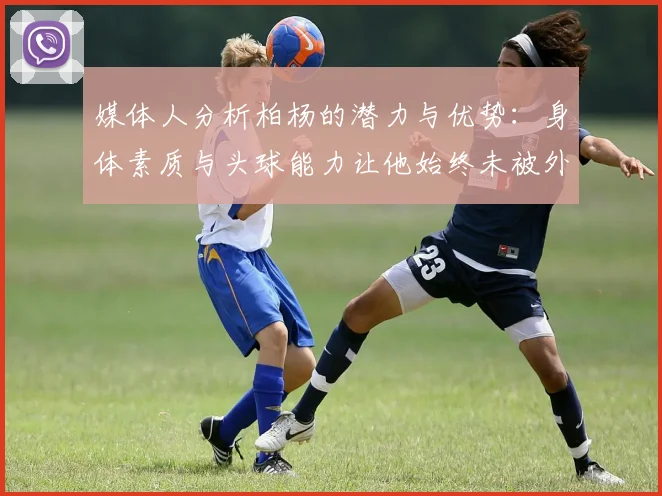 媒体人分析柏杨的潜力与优势：身体素质与头球能力让他始终未被外教放弃