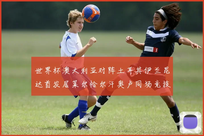 世界杯澳大利亚对阵土耳其伊兰昆达首发居莱尔恰尔汗奥卢同场竞技