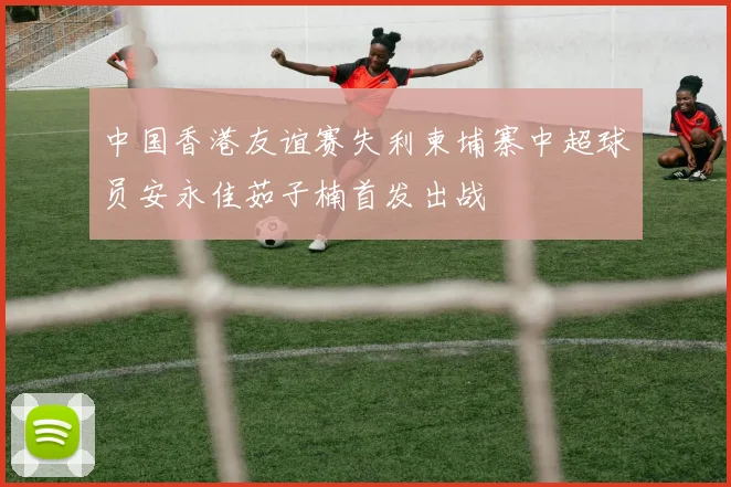中国香港友谊赛失利柬埔寨中超球员安永佳茹子楠首发出战