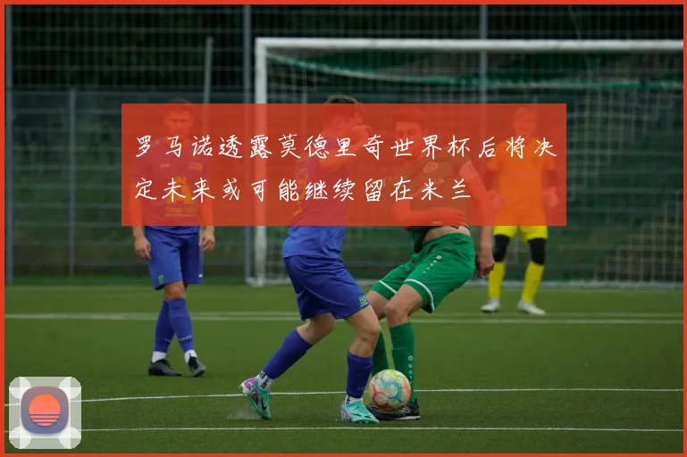 罗马诺透露莫德里奇世界杯后将决定未来或可能继续留在米兰