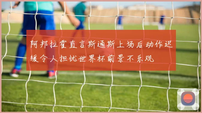 阿邦拉霍直言斯通斯上场后动作迟缓令人担忧世界杯前景不乐观