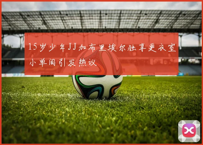 15岁少年JJ加布里埃尔独享更衣室小单间引发热议