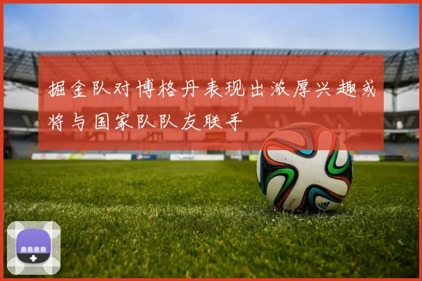 掘金队对博格丹表现出浓厚兴趣或将与国家队队友联手