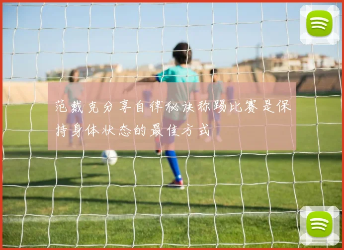 范戴克分享自律秘诀称踢比赛是保持身体状态的最佳方式