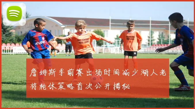詹姆斯季前赛出场时间减少湖人老将轮休策略首次公开揭秘