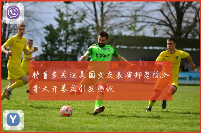 特鲁多关注美国女友表演却忽视加拿大开幕式引发热议