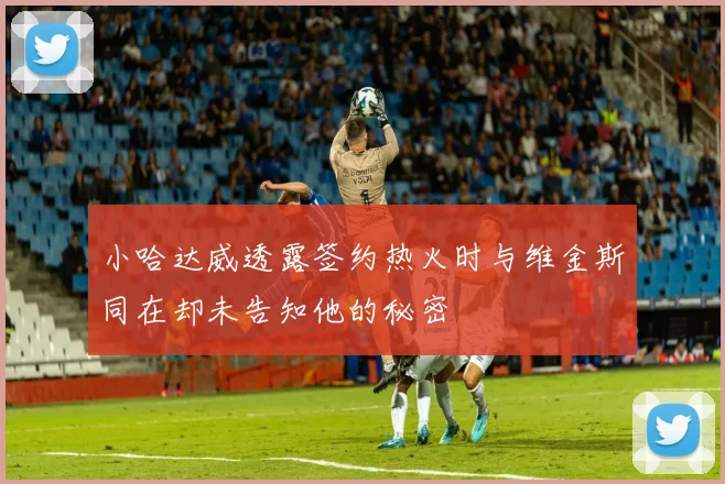 小哈达威透露签约热火时与维金斯同在却未告知他的秘密