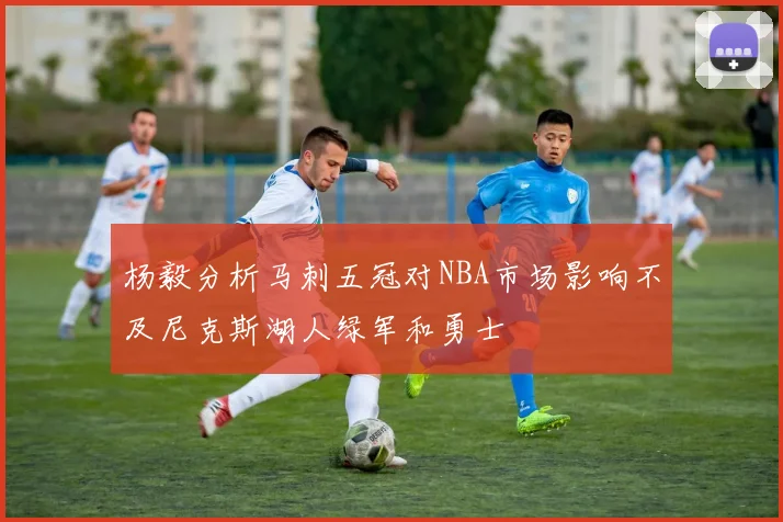 杨毅分析马刺五冠对NBA市场影响不及尼克斯湖人绿军和勇士