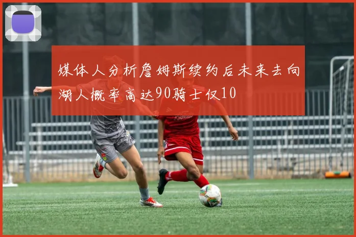 媒体人分析詹姆斯续约后未来去向湖人概率高达90骑士仅10