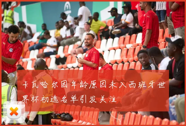 卡瓦哈尔因年龄原因未入西班牙世界杯初选名单引发关注