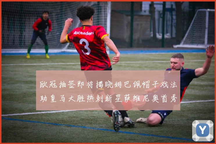 欧冠抽签即将揭晓姆巴佩帽子戏法助皇马大胜热刺新星萨维尼奥首秀精彩表现
